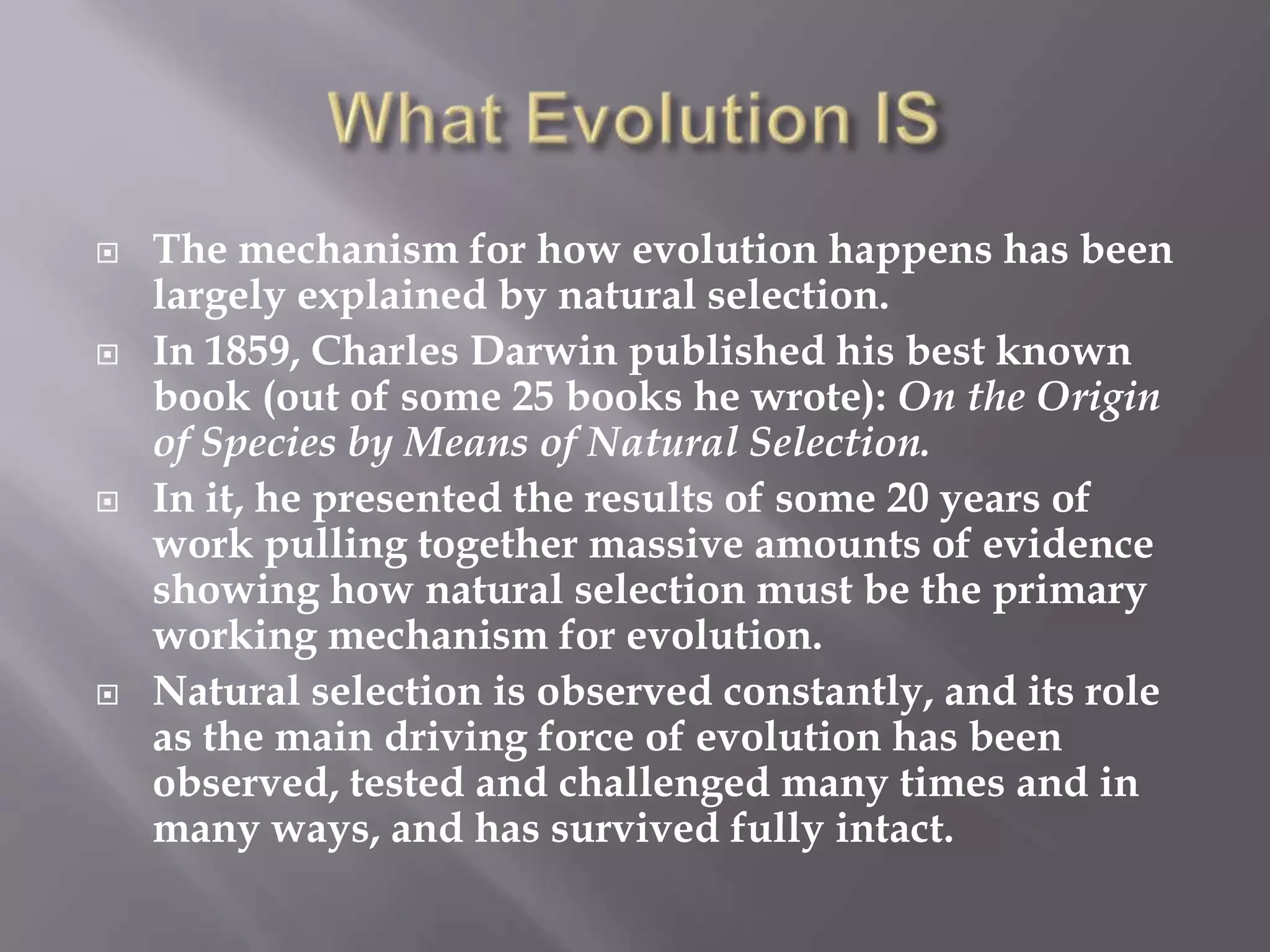    The mechanism for how evolution happens has been
    largely explained by natural selection.
   In 1859, Charles Darwin published his best known
    book (out of some 25 books he wrote): On the Origin
    of Species by Means of Natural Selection.
   In it, he presented the results of some 20 years of
    work pulling together massive amounts of evidence
    showing how natural selection must be the primary
    working mechanism for evolution.
   Natural selection is observed constantly, and its role
    as the main driving force of evolution has been
    observed, tested and challenged many times and in
    many ways, and has survived fully intact.
 