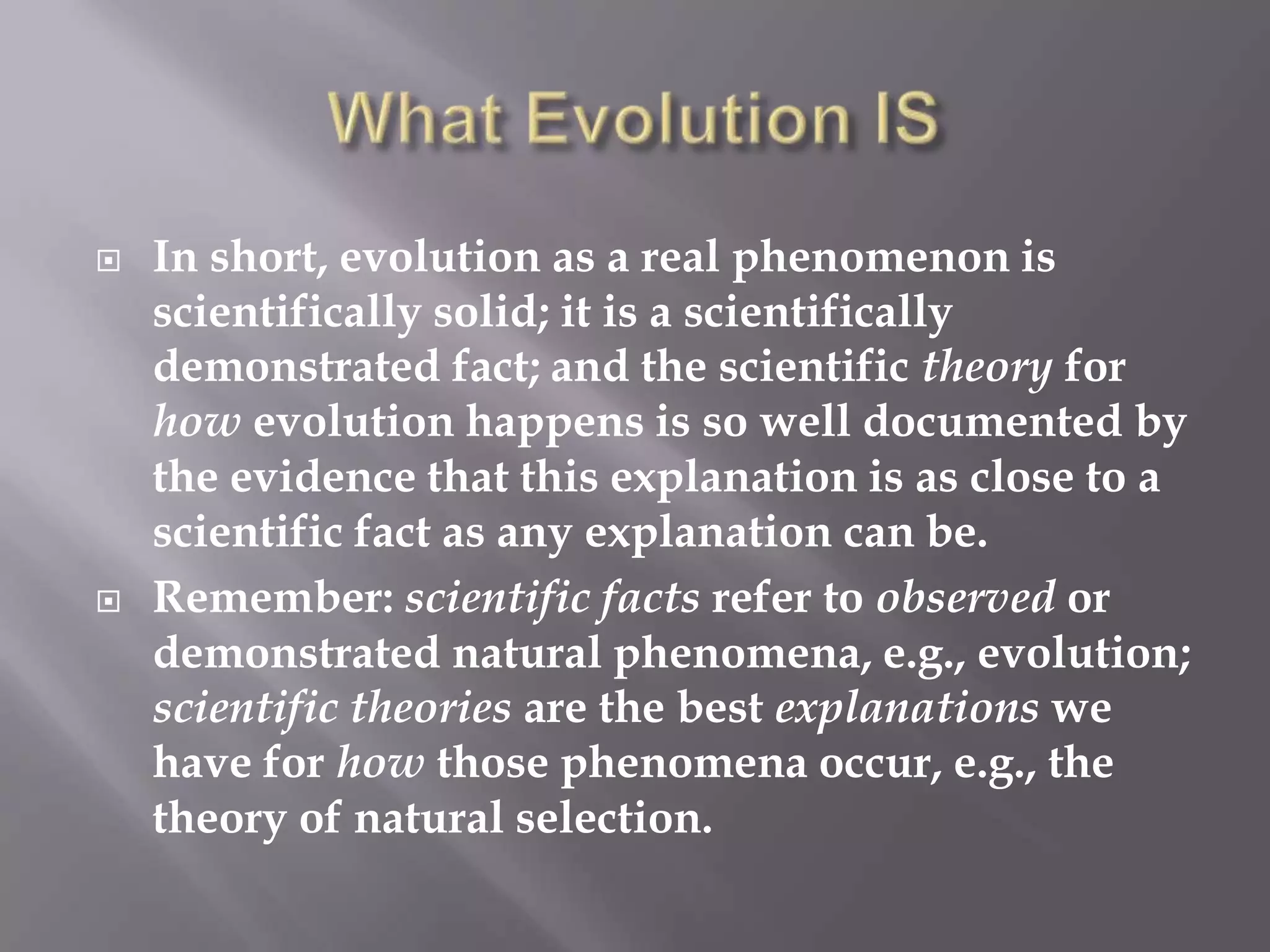    In short, evolution as a real phenomenon is
    scientifically solid; it is a scientifically
    demonstrated fact; and the scientific theory for
    how evolution happens is so well documented by
    the evidence that this explanation is as close to a
    scientific fact as any explanation can be.
   Remember: scientific facts refer to observed or
    demonstrated natural phenomena, e.g., evolution;
    scientific theories are the best explanations we
    have for how those phenomena occur, e.g., the
    theory of natural selection.
 