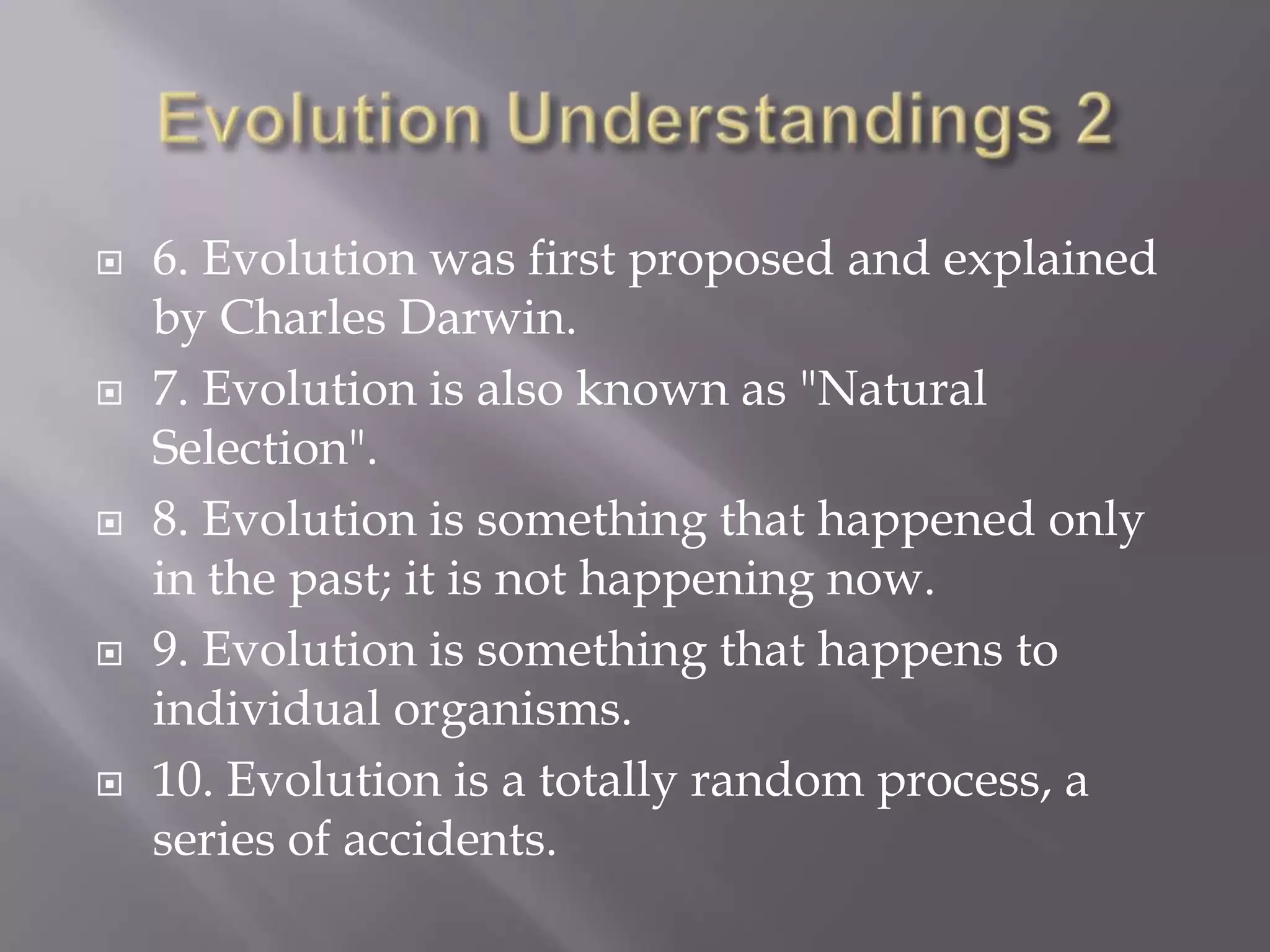    6. Evolution was first proposed and explained
    by Charles Darwin.
   7. Evolution is also known as "Natural
    Selection".
   8. Evolution is something that happened only
    in the past; it is not happening now.
   9. Evolution is something that happens to
    individual organisms.
   10. Evolution is a totally random process, a
    series of accidents.
 