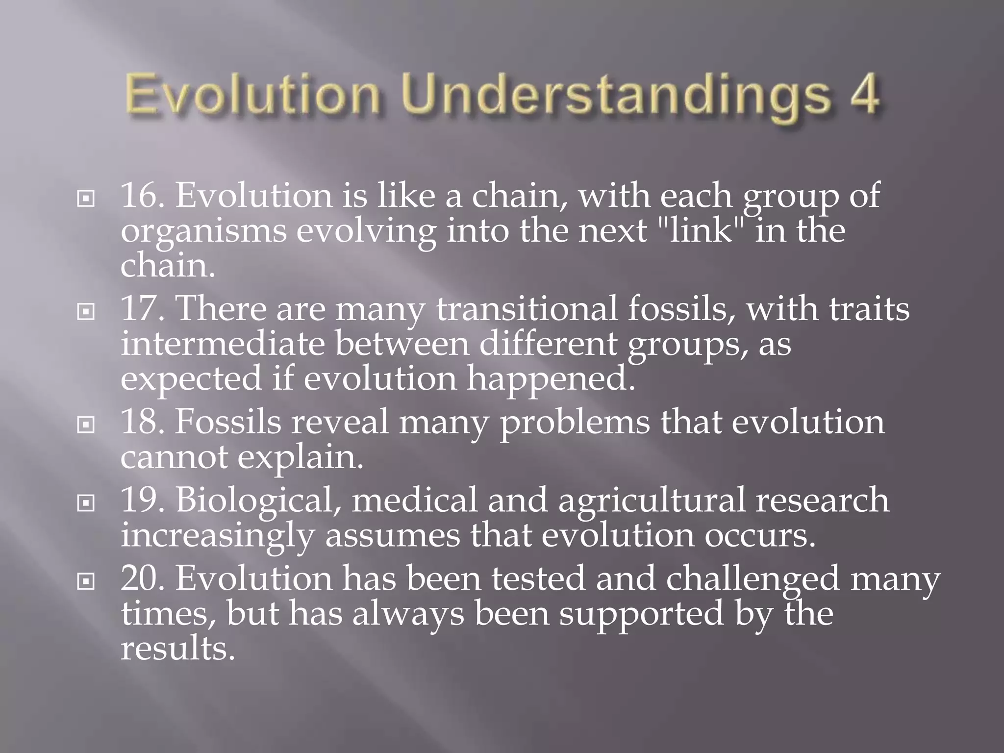    16. Evolution is like a chain, with each group of
    organisms evolving into the next "link" in the
    chain.
   17. There are many transitional fossils, with traits
    intermediate between different groups, as
    expected if evolution happened.
   18. Fossils reveal many problems that evolution
    cannot explain.
   19. Biological, medical and agricultural research
    increasingly assumes that evolution occurs.
   20. Evolution has been tested and challenged many
    times, but has always been supported by the
    results.
 
