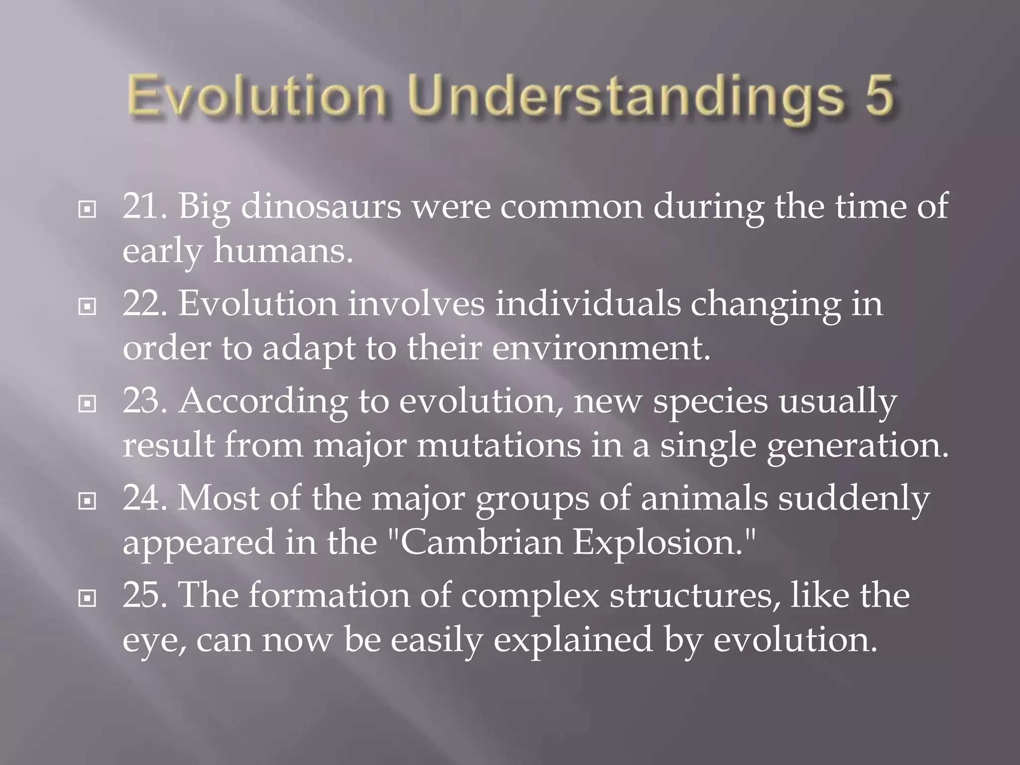    21. Big dinosaurs were common during the time of
    early humans.
   22. Evolution involves individuals changing in
    order to adapt to their environment.
   23. According to evolution, new species usually
    result from major mutations in a single generation.
   24. Most of the major groups of animals suddenly
    appeared in the "Cambrian Explosion."
   25. The formation of complex structures, like the
    eye, can now be easily explained by evolution.
 