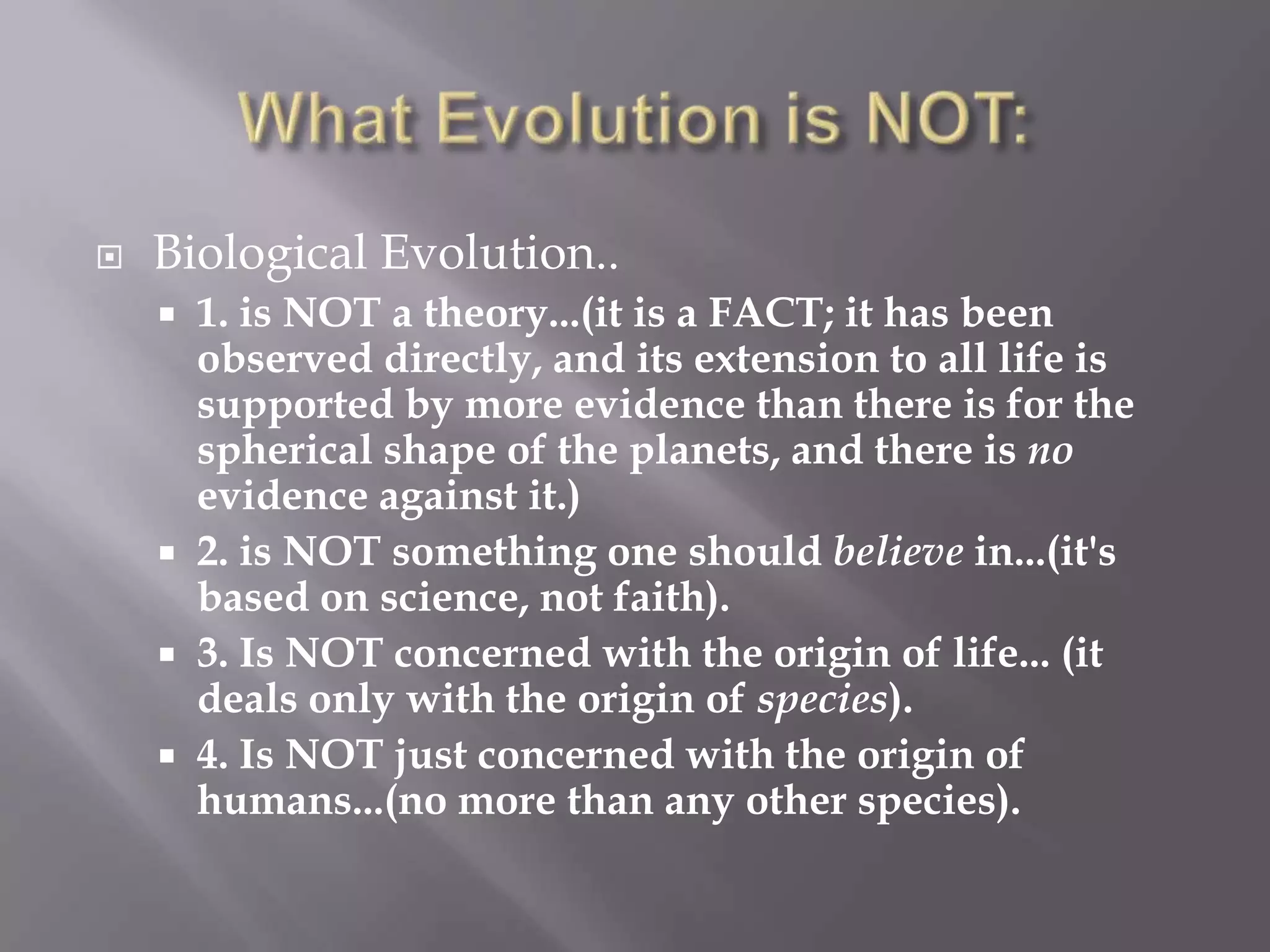    Biological Evolution..
     1. is NOT a theory...(it is a FACT; it has been
      observed directly, and its extension to all life is
      supported by more evidence than there is for the
      spherical shape of the planets, and there is no
      evidence against it.)
     2. is NOT something one should believe in...(it's
      based on science, not faith).
     3. Is NOT concerned with the origin of life... (it
      deals only with the origin of species).
     4. Is NOT just concerned with the origin of
      humans...(no more than any other species).
 