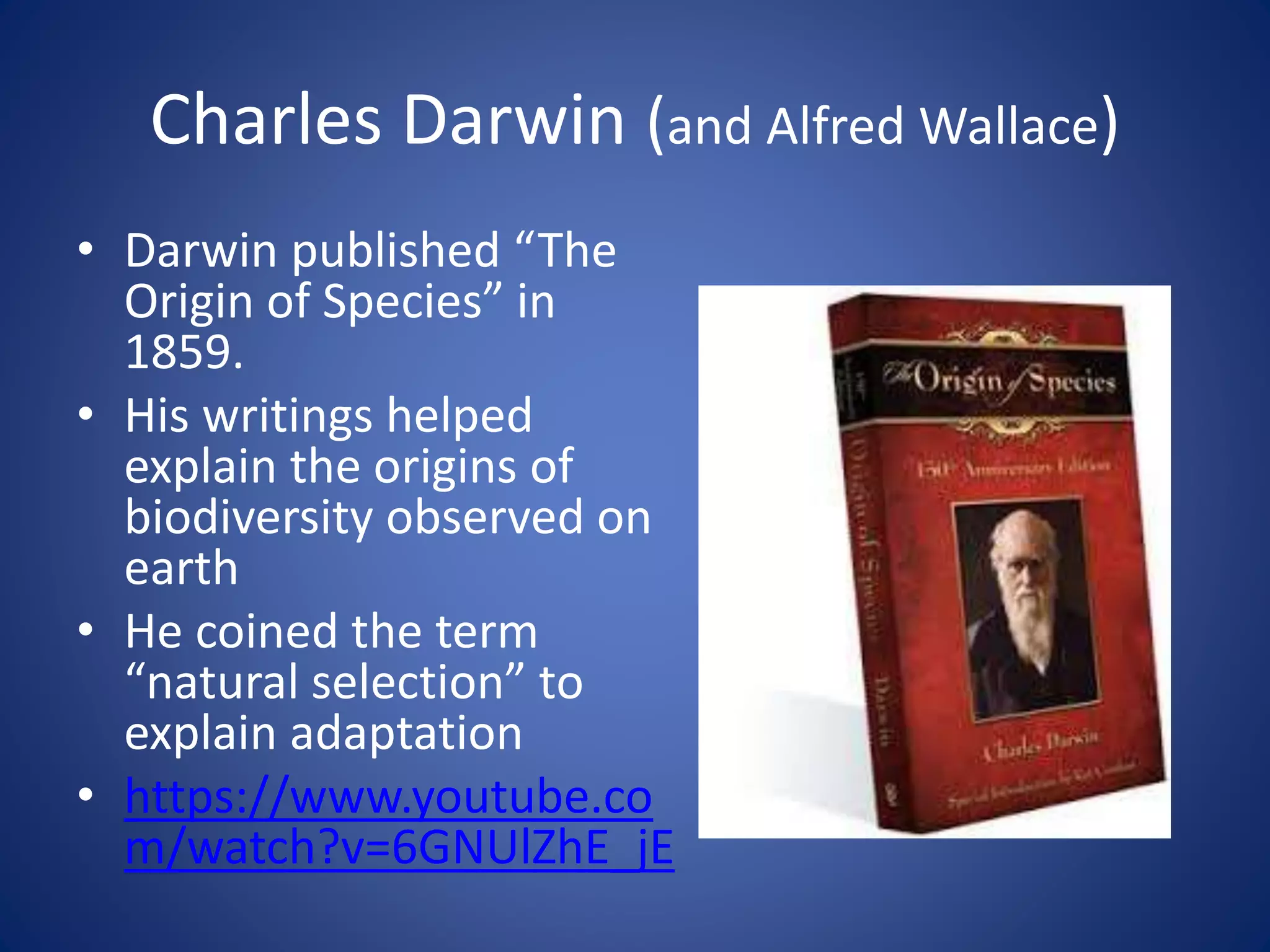 Charles Darwin (and Alfred Wallace)
• Darwin published “The
Origin of Species” in
1859.
• His writings helped
explain the origins of
biodiversity observed on
earth
• He coined the term
“natural selection” to
explain adaptation
• https://www.youtube.co
m/watch?v=6GNUlZhE_jE
 