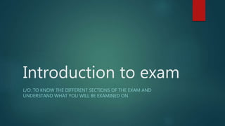 Introduction to exam
L/O: TO KNOW THE DIFFERENT SECTIONS OF THE EXAM AND
UNDERSTAND WHAT YOU WILL BE EXAMINED ON
 