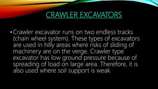 CRAWLER EXCAVATORS
•Crawler excavator runs on two endless tracks
(chain wheel system). These types of excavators
are used in hilly areas where risks of sliding of
machinery are on the verge. Crawler type
excavator has low ground pressure because of
spreading of load on large area. Therefore, it is
also used where soil support is weak
 
