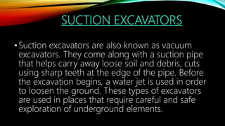SUCTION EXCAVATORS
•Suction excavators are also known as vacuum
excavators. They come along with a suction pipe
that helps carry away loose soil and debris, cuts
using sharp teeth at the edge of the pipe. Before
the excavation begins, a water jet is used in order
to loosen the ground. These types of excavators
are used in places that require careful and safe
exploration of underground elements.
 