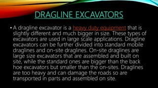 DRAGLINE EXCAVATORS
• A dragline excavator is a heavy duty equipment that is
slightly different and much bigger in size. These types of
excavators are used in large scale applications. Dragline
excavators can be further divided into standard mobile
draglines and on-site draglines. On-site draglines are
large size excavators that are assembled and built on
site, while the standard ones are bigger than the back
hoe excavators but smaller than the on-sites. Draglines
are too heavy and can damage the roads so are
transported in parts and assembled on site.
 