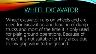 WHEEL EXCAVATOR
Wheel excavator runs on wheels and are
used for excavation and loading of dump
trucks and most of the time it is only used
for plain ground operations. Because of
wheel, it is not suitable for hilly areas due
to low grip value to the ground.
 