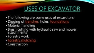USES OF EXCAVATOR
•The following are some uses of excavators:
•Digging of trenches, holes, foundations
•Material handling
•Brush cutting with hydraulic saw and mower
attachments
•Forestry work
•Forestry mulching
•Construction
 