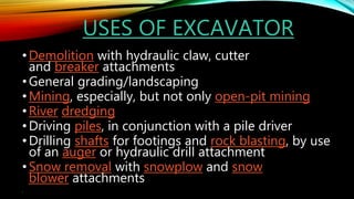 USES OF EXCAVATOR
•Demolition with hydraulic claw, cutter
and breaker attachments
•General grading/landscaping
•Mining, especially, but not only open-pit mining
•River dredging
•Driving piles, in conjunction with a pile driver
•Drilling shafts for footings and rock blasting, by use
of an auger or hydraulic drill attachment
•Snow removal with snowplow and snow
blower attachments
•
 