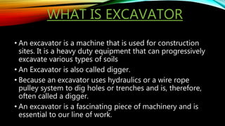 WHAT IS EXCAVATOR
• An excavator is a machine that is used for construction
sites. It is a heavy duty equipment that can progressively
excavate various types of soils
• An Excavator is also called digger.
• Because an excavator uses hydraulics or a wire rope
pulley system to dig holes or trenches and is, therefore,
often called a digger.
• An excavator is a fascinating piece of machinery and is
essential to our line of work.
 