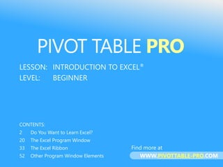PIVOT TABLE PRO
LESSON: INTRODUCTION TO EXCEL®
LEVEL: BEGINNER
CONTENTS:
2 Do You Want to Learn Excel?
20 The Excel Program Window
33 The Excel Ribbon
52 Other Program Window Elements
PIVOT TABLE PRO
Find more at
WWW.PIVOTTABLE-PRO.COM
 