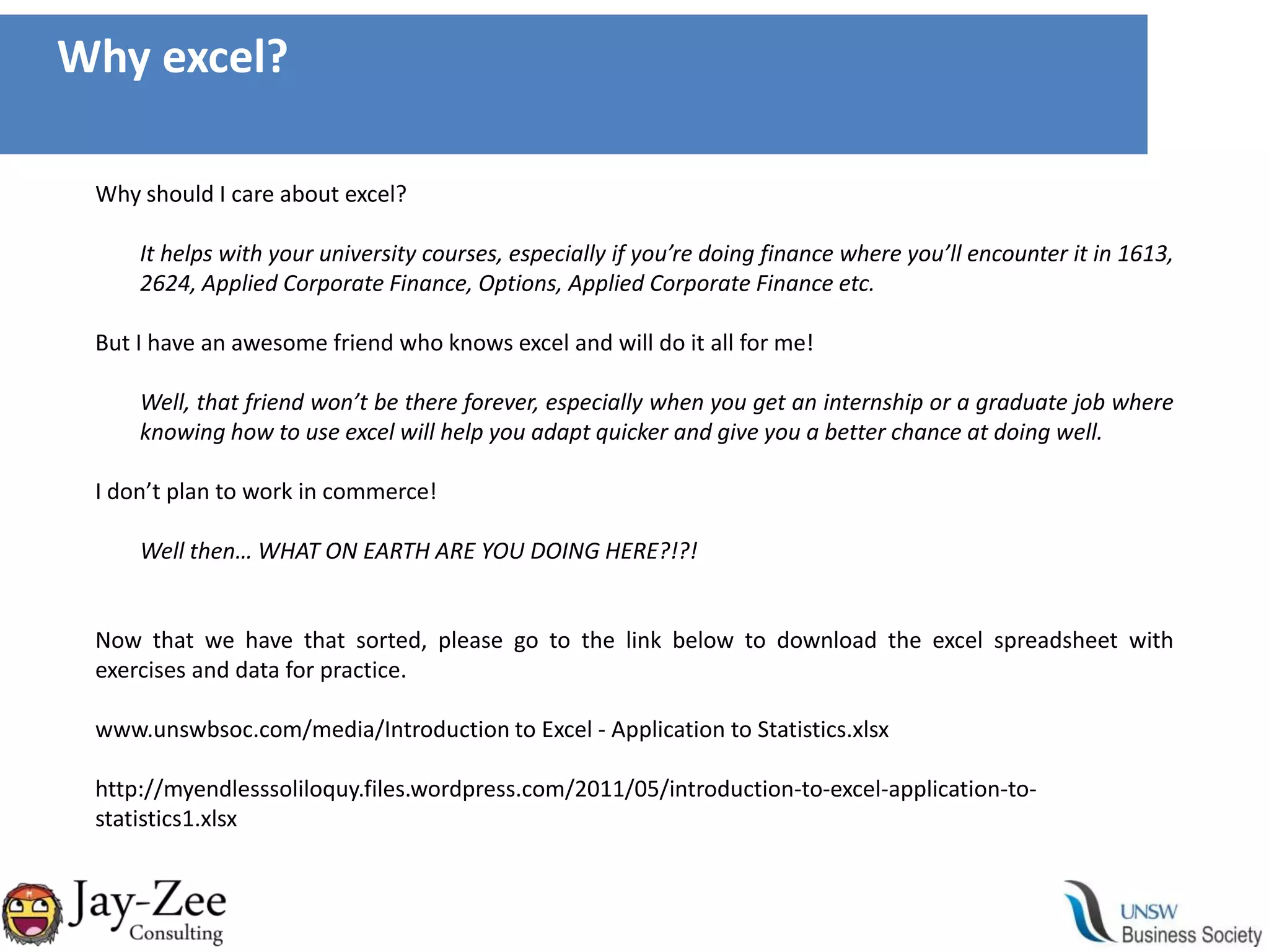 Why excel?Why should I care about excel?It helps with your university courses, especially if you’re doing finance where you’ll encounter it in 1613, 2624, Applied Corporate Finance, Options, Applied Corporate Finance etc.But I have an awesome friend who knows excel and will do it all for me!Well, that friend won’t be there forever, especially when you get an internship or a graduate job where knowing how to use excel will help you adapt quicker and give you a better chance at doing well.I don’t plan to work in commerce!Well then… WHAT ON EARTH ARE YOU DOING HERE?!?!Now that we have that sorted, please go to the link below to download the excel spreadsheet with exercises and data for practice.www.unswbsoc.com/media/Introduction to Excel - Application to Statistics.xlsxhttp://myendlesssoliloquy.files.wordpress.com/2011/05/introduction-to-excel-application-to-statistics1.xlsx