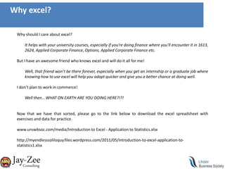 Why excel?Why should I care about excel?It helps with your university courses, especially if you’re doing finance where you’ll encounter it in 1613, 2624, Applied Corporate Finance, Options, Applied Corporate Finance etc.But I have an awesome friend who knows excel and will do it all for me!Well, that friend won’t be there forever, especially when you get an internship or a graduate job where knowing how to use excel will help you adapt quicker and give you a better chance at doing well.I don’t plan to work in commerce!Well then… WHAT ON EARTH ARE YOU DOING HERE?!?!Now that we have that sorted, please go to the link below to download the excel spreadsheet with exercises and data for practice.www.unswbsoc.com/media/Introduction to Excel - Application to Statistics.xlsxhttp://myendlesssoliloquy.files.wordpress.com/2011/05/introduction-to-excel-application-to-statistics1.xlsx