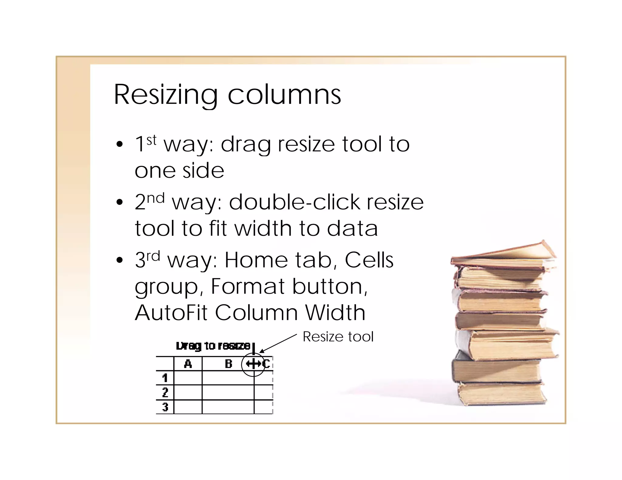 Resizing col mns
Resi ing columns
• 1st way: drag resize tool to
  one side
• 2nd way: double-click resize
        ay: doub e c c es e
  tool to fit width to data
• 3rd way: Home tab, Cells
         y
  group, Format button,
  AutoFit Column Width
                  Resize tool
 