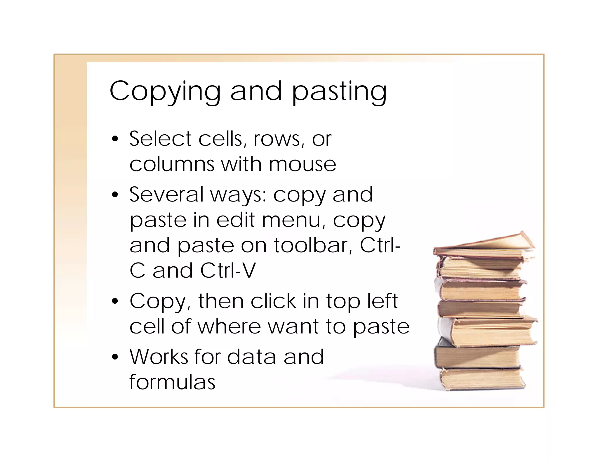 Copying
Cop ing and pasting
• Select cells, rows, or
  columns with mouse
• Several ways: copy and
  Se e a ays:            a d
  paste in edit menu, copy
  and paste on toolbar, Ctrl-
  C and Ctrl-V
• Copy, then click in top left
  cell of where want to paste
     ll f h           tt     t
• Works for data and
  formulas
  f      l
 