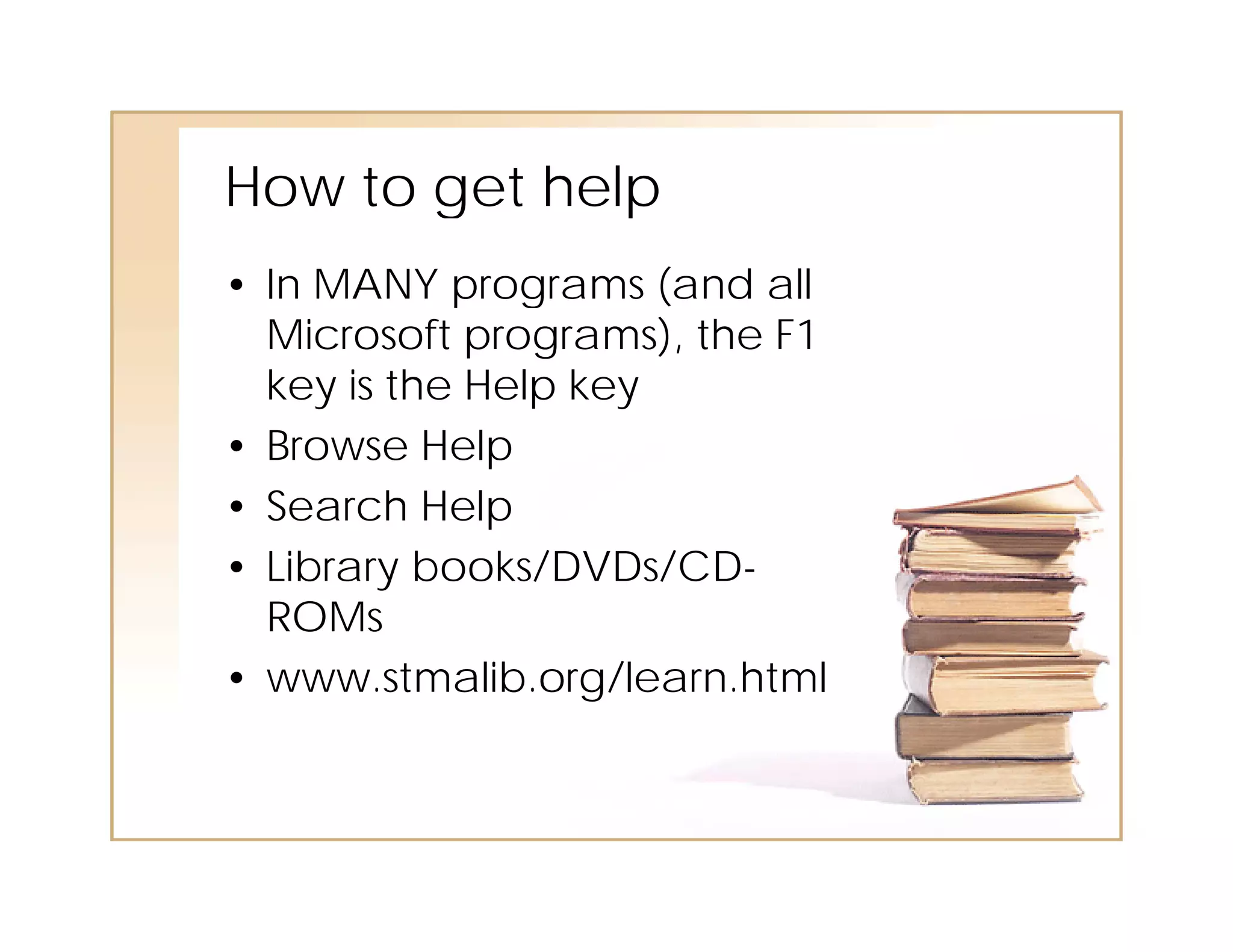 How
Ho to get help
• In MANY programs (and all
  Microsoft programs), the F1
  key is the Help key
• Browse Help
• Search Help
• Library books/DVDs/CD-
  ROMs
• www.stmalib.org/learn.html
 