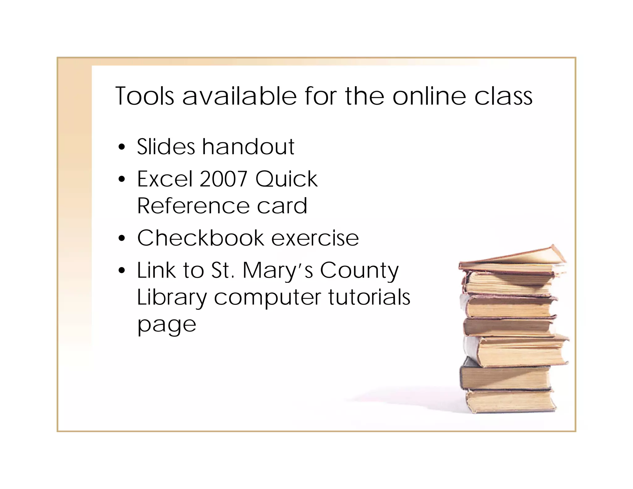 Tools
T l available f th online class
       il bl for the li    l
• Slides handout
• Excel 2007 Quick
  Reference card
    e e e ce ca d
• Checkbook exercise
• Link to St Mary s County
          St. Mary’s
  Library computer tutorials
  page
 