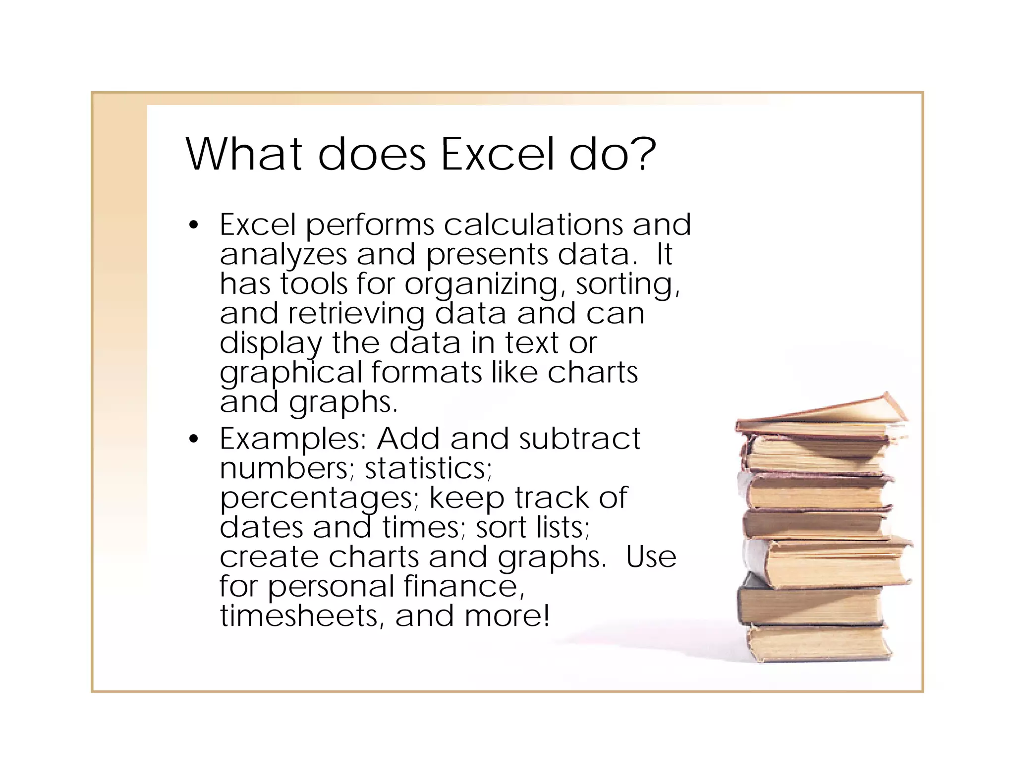 What does E cel do?
          Excel
• Excel performs calculations and
  analyzes and presents data. It
       l       d        t d t
  has tools for organizing, sorting,
  and retrieving data and can
  display the data in text or
  graphical formats like charts
  and graphs.
• Examples: Add and subtract
  numbers; statistics;
  percentages; keep track of
  dates and times; sort lists;
  create charts and graphs. Use
  for personal finance,
  timesheets, and more!
 