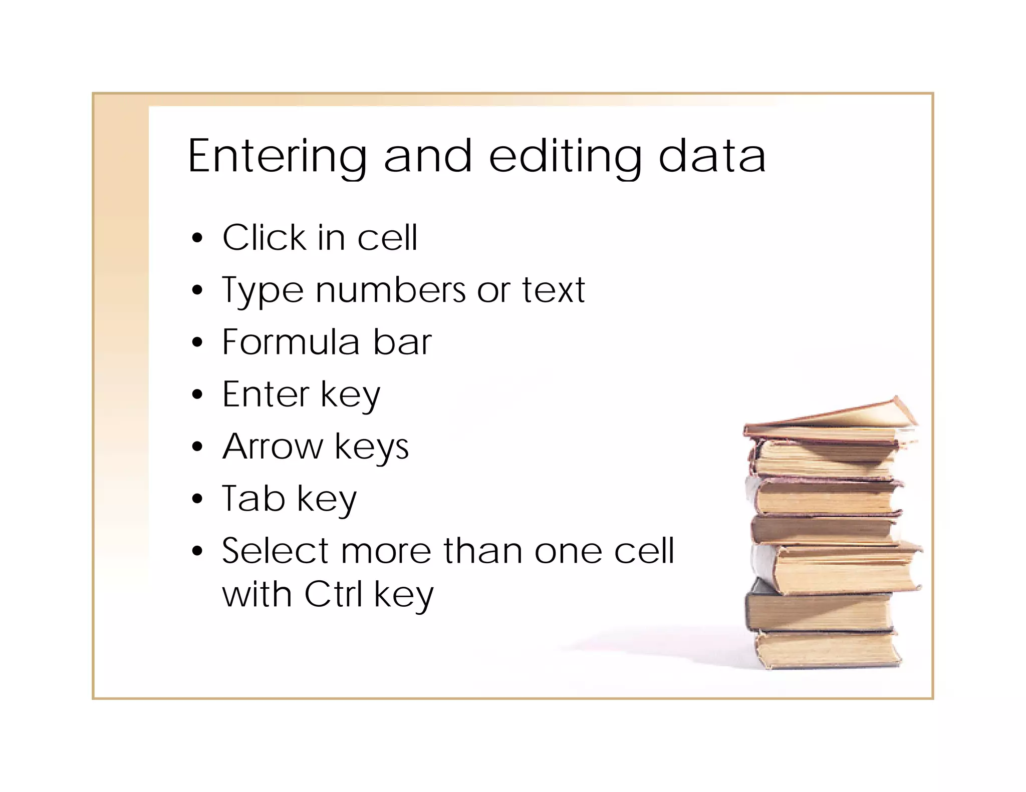 Entering and editing data
•   Click in cell
•   Type numbers or text
•   Formula bar
•   Enter key
•   Arrow keys
•   Tab key
•   Select more than one cell
    with Ctrl key
 