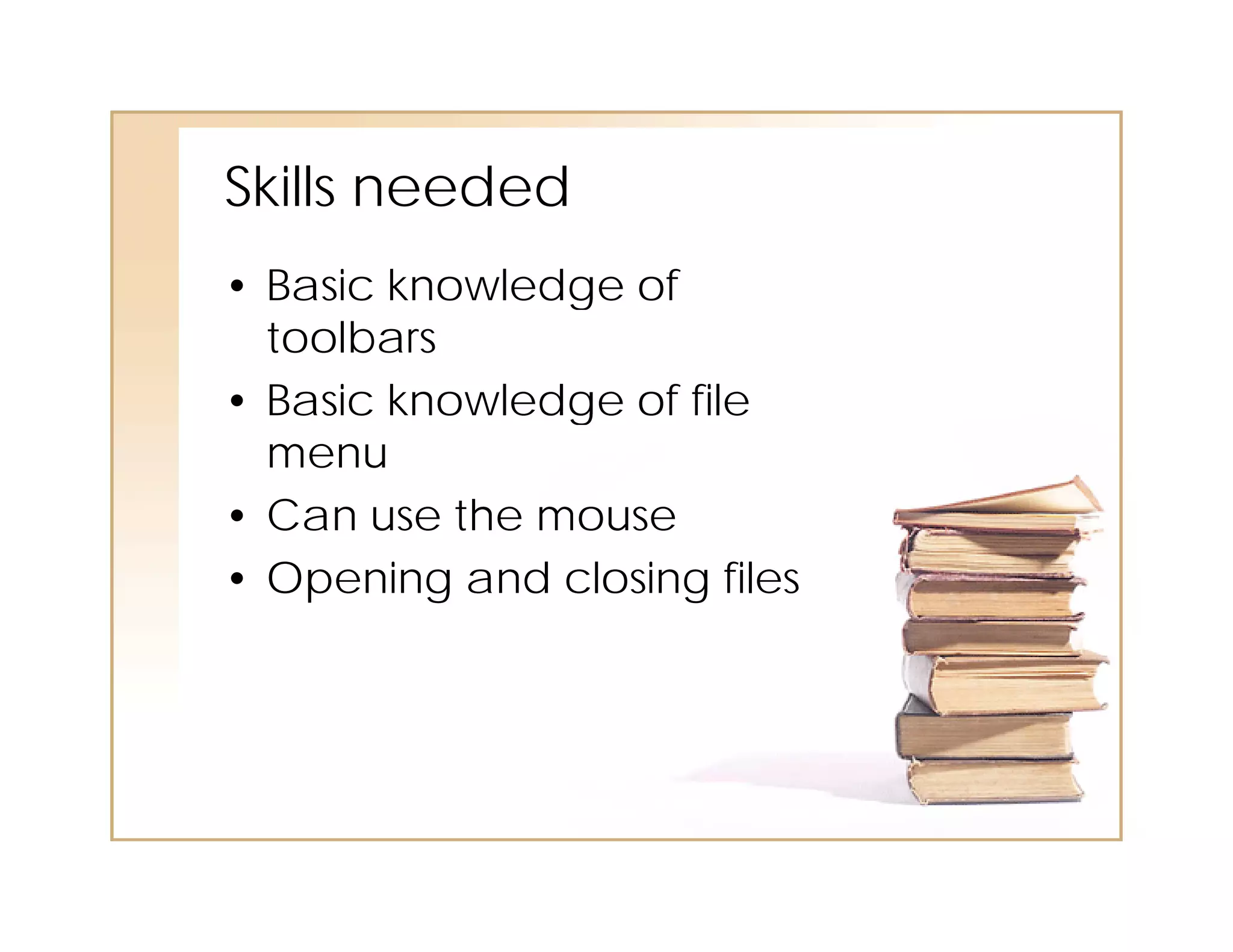 Skills needed
• Basic knowledge of
  toolbars
• Basic knowledge of file
   as c o edge o e
  menu
• Can use the mouse
• Opening and closing files
 