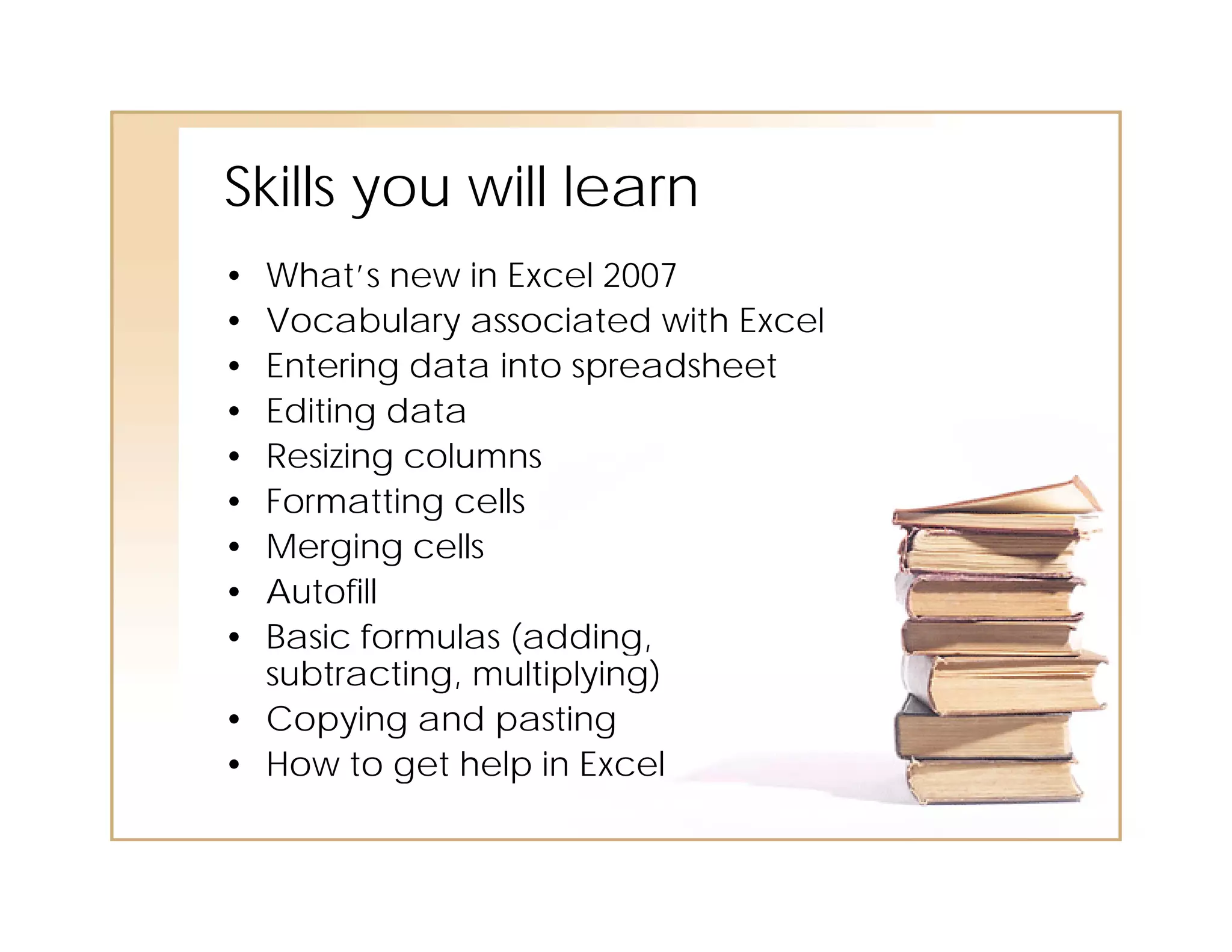 Skills you will learn
        o   ill
• What’s new in Excel 2007
• Vocabulary associated with Excel
• Entering data into spreadsheet
• Editing data
• Resizing columns
• Formatting cells
• Merging cells
  M     i     ll
• Autofill
• Basic formulas (adding,
  subtracting, multiplying)
• Copying and pasting
• How to get help in Excel
 