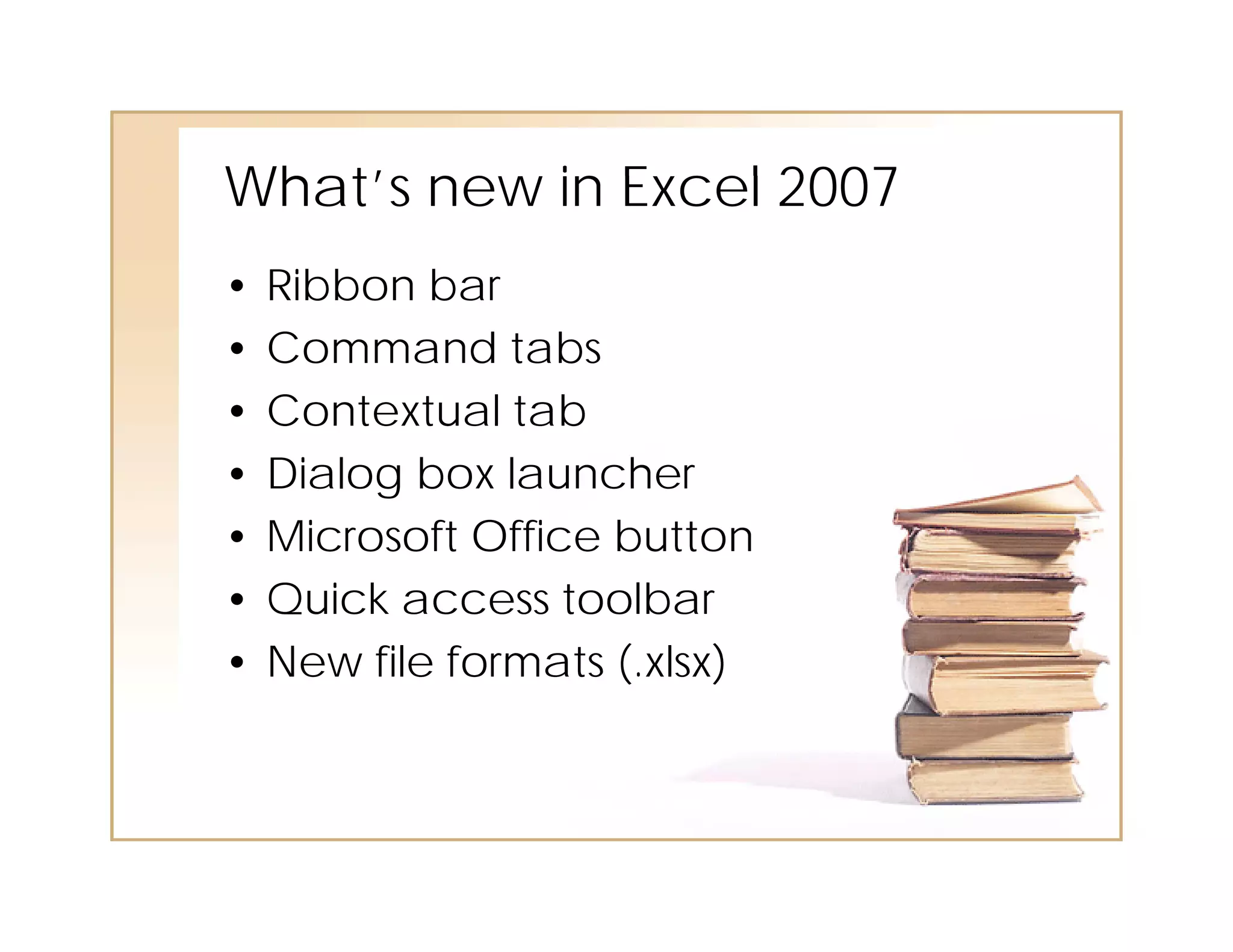What’s ne in E cel 2007
       new Excel
•   Ribbon bar
•   Command tabs
•   Contextual tab
•   Dialog box launcher
•   Microsoft Office button
•   Quick access toolbar
•   New file formats (.xlsx)
                     ( xlsx)
 