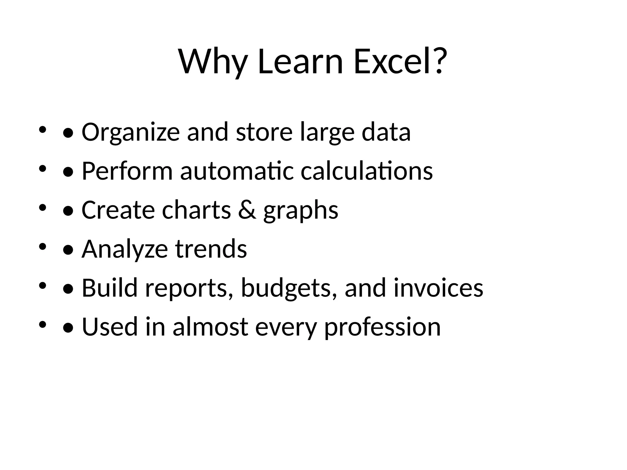 Why Learn Excel?
• • Organize and store large data
• • Perform automatic calculations
• • Create charts & graphs
• • Analyze trends
• • Build reports, budgets, and invoices
• • Used in almost every profession
 