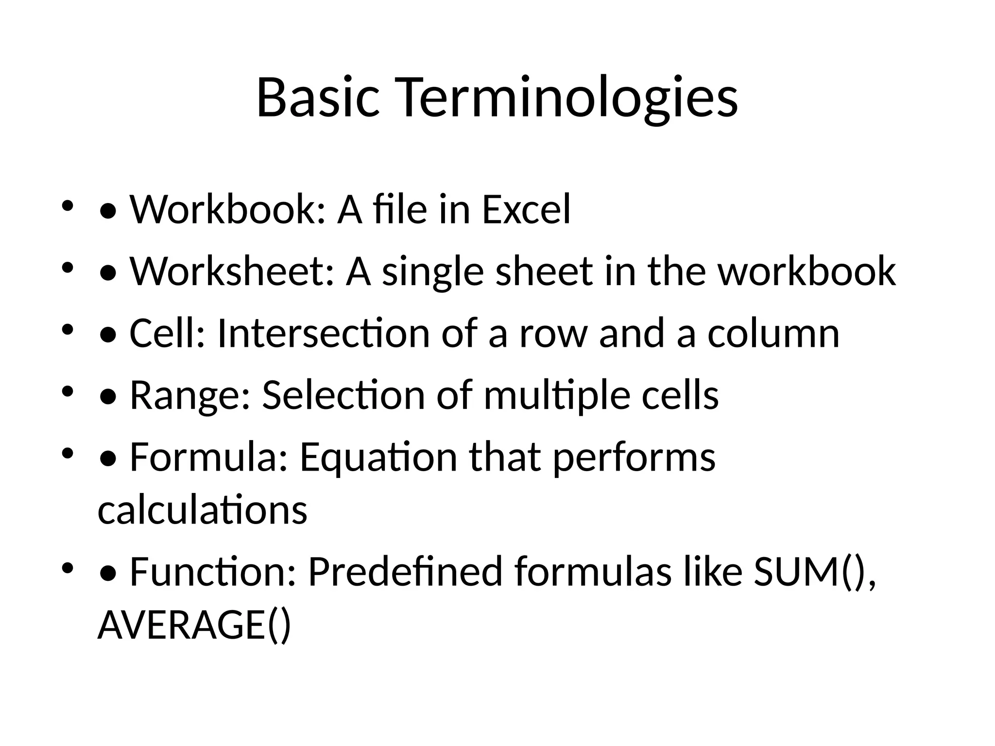 Basic Terminologies
• • Workbook: A file in Excel
• • Worksheet: A single sheet in the workbook
• • Cell: Intersection of a row and a column
• • Range: Selection of multiple cells
• • Formula: Equation that performs
calculations
• • Function: Predefined formulas like SUM(),
AVERAGE()
 