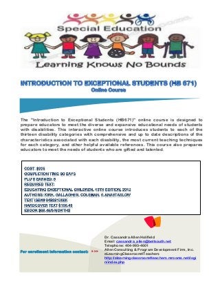 The "Introduction to Exceptional Students (HB671)" online course is designed to
prepare educators to meet the diverse and expansive educational needs of students
with disabilities. This interactive online course introduces students to each of the
thirteen disability categories with comprehensive and up to date descriptions of the
characteristics associated with each disability, the most current teaching techniques
for each category, and other helpful available references. This course also prepares
educators to meet the needs of students who are gifted and talented.
For enrollment information contact: 
Dr. Cassandra Allen Holifield
Email: cassandra_allen@bellsouth.net
Telephone: 404-993-4601
Allen Consulting & Program Development Firm, Inc.
eLearningClassroom4Teachers
http://elearningclassroom4teachers.mrooms.net/logi
n/index.php
 