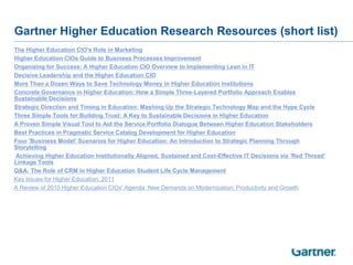 Gartner Higher Education Research Resources (short list)
   The Higher Education CIO's Role in Marketing
   Higher Education CIOs Guide to Business Processes Improvement
   Organizing for Success: A Higher Education CIO Overview to Implementing Lean in IT
   Decisive Leadership and the Higher Education CIO
   More Than a Dozen Ways to Save Technology Money in Higher Education Institutions
   Concrete Governance in Higher Education: How a Simple Three-Layered Portfolio Approach Enables
    Sustainable Decisions
   Strategic Direction and Timing in Education: Mashing Up the Strategic Technology Map and the Hype Cycle
   Three Simple Tools for Building Trust: A Key to Sustainable Decisions in Higher Education
   A Proven Simple Visual Tool to Aid the Service Portfolio Dialogue Between Higher Education Stakeholders
   Best Practices in Pragmatic Service Catalog Development for Higher Education
   Four 'Business Model' Scenarios for Higher Education: An Introduction to Strategic Planning Through
    Storytelling
   Achieving Higher Education Institutionally Aligned, Sustained and Cost-Effective IT Decisions via 'Red Thread'
    Linkage Tools
   Q&A: The Role of CRM in Higher Education Student Life Cycle Management
   Key Issues for Higher Education, 2011
   A Review of 2010 Higher Education CIOs' Agenda: New Demands on Modernization, Productivity and Growth
 