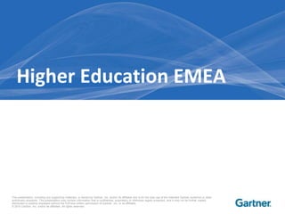 Higher Education EMEA




This presentation, including any supporting materials, is owned by Gartner, Inc. and/or its affiliates and is for the sole use of the intended Gartner audience or other
authorized recipients. This presentation may contain information that is confidential, proprietary or otherwise legally protected, and it may not be further copied,
distributed or publicly displayed without the ExPress written permission of Gartner, Inc. or its affiliates.
© 2010 Gartner, Inc. and/or its affiliates. All rights reserved.
 
