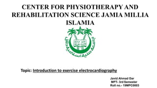 CENTER FOR PHYSIOTHERAPY AND
REHABILITATION SCIENCE JAMIA MILLIA
ISLAMIA
Topic: Introduction to exercise electrocardiography
Javid Ahmad Dar
MPT- 3rd Semester
Roll no.- 19MPC0003
 