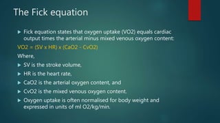 The Fick equation
 Fick equation states that oxygen uptake (VO2) equals cardiac
output times the arterial minus mixed venous oxygen content:
VO2 = (SV x HR) x (CaO2 - CvO2)
Where,
 SV is the stroke volume,
 HR is the heart rate,
 CaO2 is the arterial oxygen content, and
 CvO2 is the mixed venous oxygen content.
 Oxygen uptake is often normalised for body weight and
expressed in units of ml O2/kg/min.
 