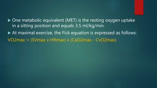  One metabolic equivalent (MET) is the resting oxygen uptake
in a sitting position and equals 3.5 ml/kg/min.
 At maximal exercise, the Fick equation is expressed as follows:
VO2max = (SVmax x HRmax) x (CaO2max - CvO2max)
 