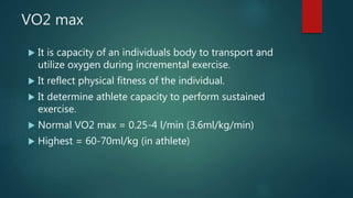 VO2 max
 It is capacity of an individuals body to transport and
utilize oxygen during incremental exercise.
 It reflect physical fitness of the individual.
 It determine athlete capacity to perform sustained
exercise.
 Normal VO2 max = 0.25-4 l/min (3.6ml/kg/min)
 Highest = 60-70ml/kg (in athlete)
 