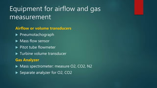 Equipment for airflow and gas
measurement
Airflow or volume transducers
 Pneumotachograph
 Mass flow sensor
 Pitot tube flowmeter
 Turbine volume transducer
Gas Analyzer
 Mass spectrometer: measure O2, CO2, N2
 Separate analyzer for O2, CO2
 