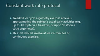 Constant work rate protocol
 Treadmill or cycle ergometry exercise at levels
approximating the subject’s usual daily activities (e.g.,
up to 3.0 mph on a treadmill, or up to 50 W on a
cycle ergometer).
 This test should involve at least 6 minutes of
continuous exercise.
 