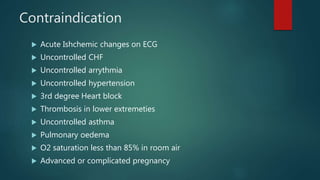 Contraindication
 Acute Ishchemic changes on ECG
 Uncontrolled CHF
 Uncontrolled arrythmia
 Uncontrolled hypertension
 3rd degree Heart block
 Thrombosis in lower extremeties
 Uncontrolled asthma
 Pulmonary oedema
 O2 saturation less than 85% in room air
 Advanced or complicated pregnancy
 