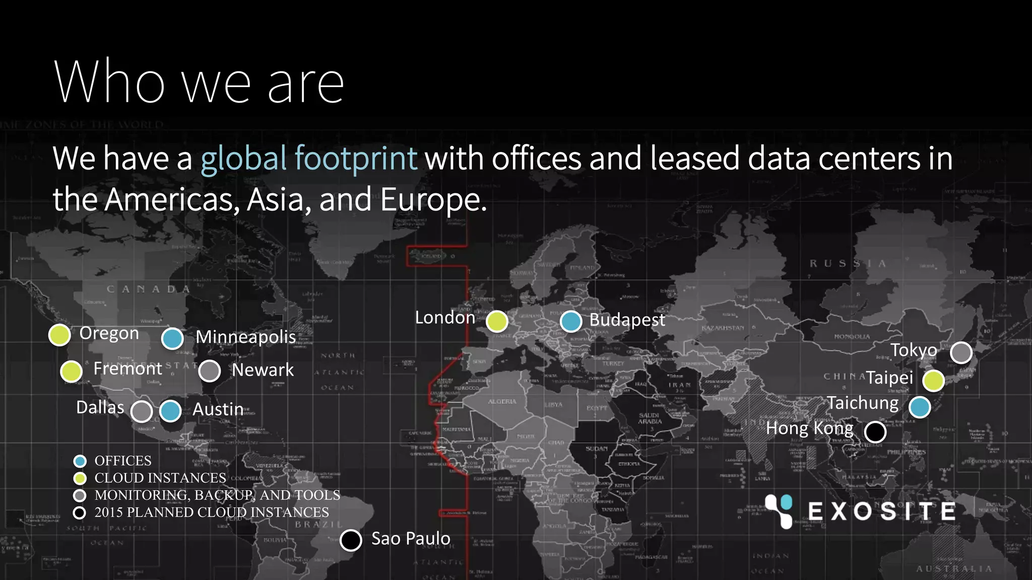 Minneapolis
Budapest
TaichungAustin
London
NewarkFremont
Dallas
Tokyo
Hong	Kong
We have a global footprint with offices and leased data centers in
the Americas, Asia, and Europe.
Who we are
OFFICES
CLOUD INSTANCES
MONITORING, BACKUP, AND TOOLS
2015 PLANNED CLOUD INSTANCES
Sao	Paulo
Oregon
Taipei
 