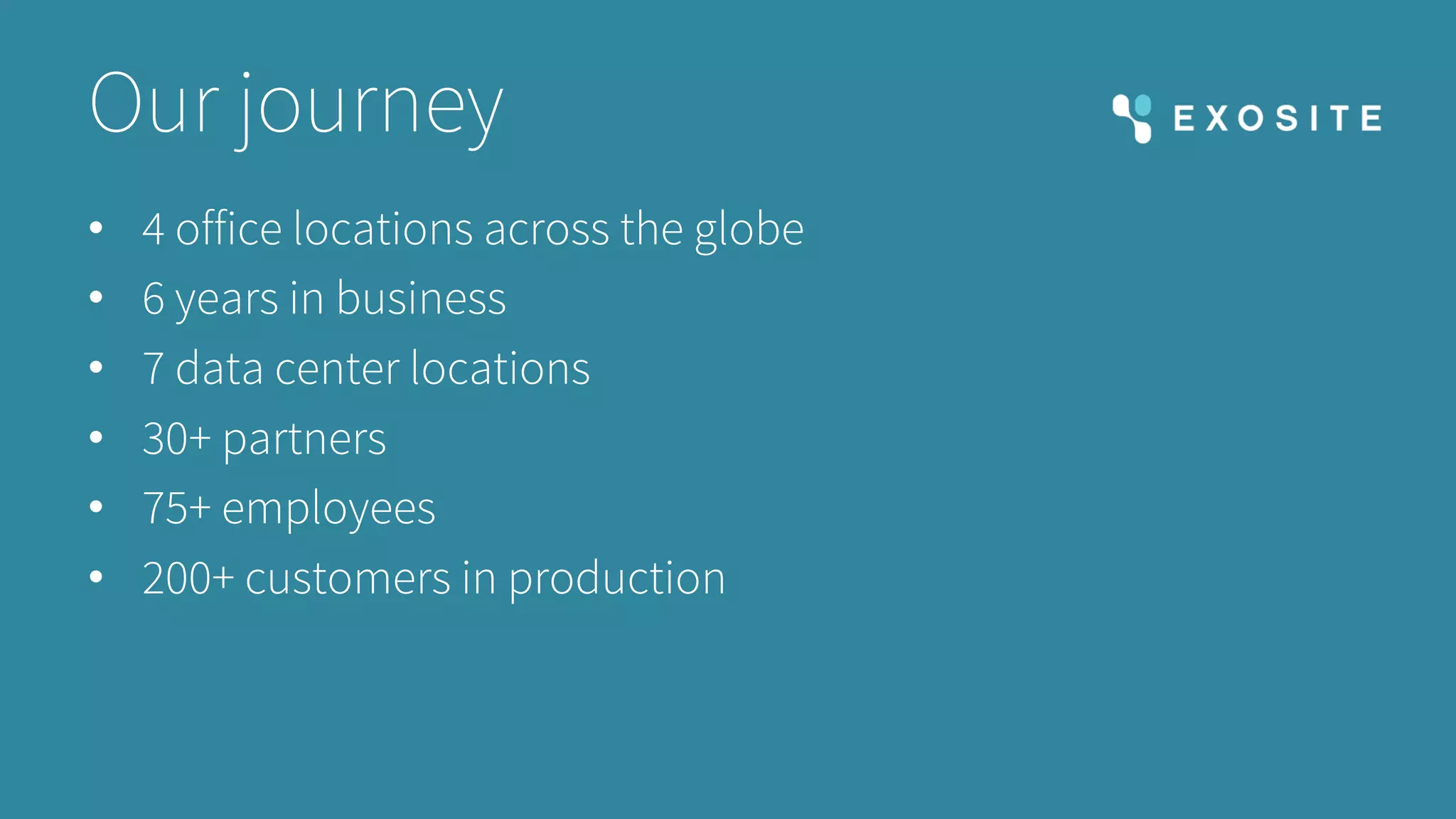 Our journey
• 4 office locations across the globe
• 6 years in business
• 7 data center locations
• 30+ partners
• 75+ employees
• 200+ customers in production
 