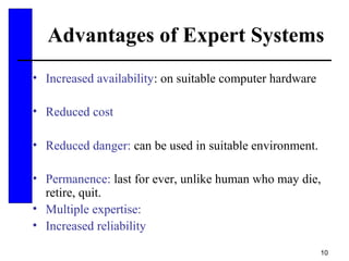 10
Advantages of Expert Systems
• Increased availability: on suitable computer hardware
• Reduced cost
• Reduced danger: can be used in suitable environment.
• Permanence: last for ever, unlike human who may die,
retire, quit.
• Multiple expertise:
• Increased reliability
 