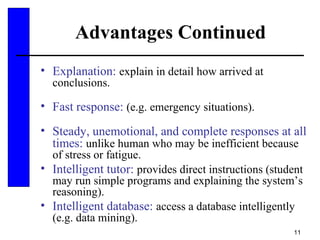 11
Advantages Continued
• Explanation: explain in detail how arrived at
conclusions.
• Fast response: (e.g. emergency situations).
• Steady, unemotional, and complete responses at all
times: unlike human who may be inefficient because
of stress or fatigue.
• Intelligent tutor: provides direct instructions (student
may run simple programs and explaining the system’s
reasoning).
• Intelligent database: access a database intelligently
(e.g. data mining).
 