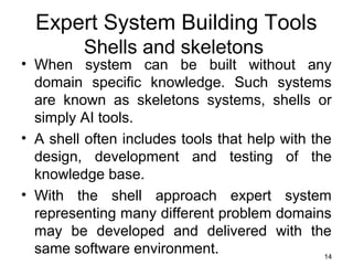 Expert System Building Tools
Shells and skeletons
• When system can be built without any
domain specific knowledge. Such systems
are known as skeletons systems, shells or
simply AI tools.
• A shell often includes tools that help with the
design, development and testing of the
knowledge base.
• With the shell approach expert system
representing many different problem domains
may be developed and delivered with the
same software environment. 14
 