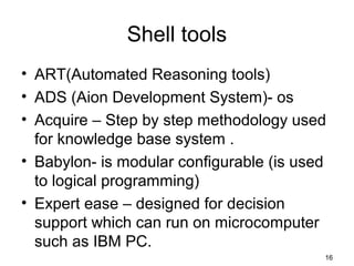 Shell tools
• ART(Automated Reasoning tools)
• ADS (Aion Development System)- os
• Acquire – Step by step methodology used
for knowledge base system .
• Babylon- is modular configurable (is used
to logical programming)
• Expert ease – designed for decision
support which can run on microcomputer
such as IBM PC.
16
 