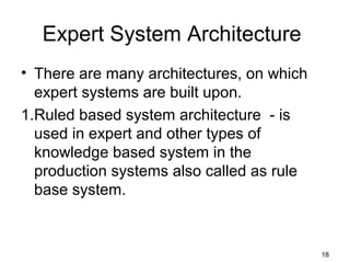 Expert System Architecture
• There are many architectures, on which
expert systems are built upon.
1.Ruled based system architecture - is
used in expert and other types of
knowledge based system in the
production systems also called as rule
base system.
18
 