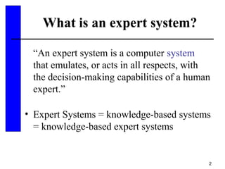 2
What is an expert system?
“An expert system is a computer system
that emulates, or acts in all respects, with
the decision-making capabilities of a human
expert.”
• Expert Systems = knowledge-based systems
= knowledge-based expert systems
 