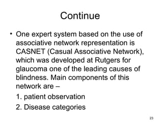 Continue
• One expert system based on the use of
associative network representation is
CASNET (Casual Associative Network),
which was developed at Rutgers for
glaucoma one of the leading causes of
blindness. Main components of this
network are –
1. patient observation
2. Disease categories
23
 