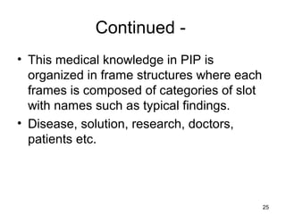 Continued -
• This medical knowledge in PIP is
organized in frame structures where each
frames is composed of categories of slot
with names such as typical findings.
• Disease, solution, research, doctors,
patients etc.
25
 