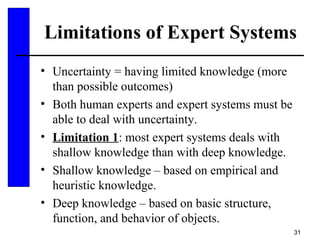 31
Limitations of Expert Systems
• Uncertainty = having limited knowledge (more
than possible outcomes)
• Both human experts and expert systems must be
able to deal with uncertainty.
• Limitation 1: most expert systems deals with
shallow knowledge than with deep knowledge.
• Shallow knowledge – based on empirical and
heuristic knowledge.
• Deep knowledge – based on basic structure,
function, and behavior of objects.
 
